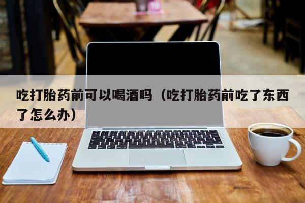自己在哪里购买打胎药呢吃打胎药前可以喝酒吗（吃打胎药前吃了东西了怎么办）
